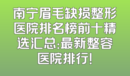 南宁眉毛缺损整形医院排名榜前十精选汇总：最新整容医院排行！
