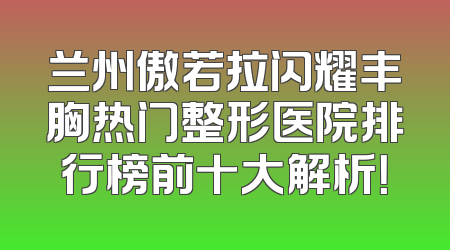 兰州傲若拉闪耀丰胸热门整形医院排行榜前十大解析！