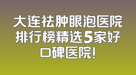 大连祛肿眼泡医院排行榜精选5家好口碑医院!