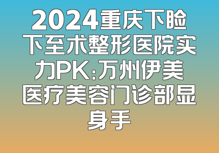 2024重庆下睑下至术整形医院实力PK：万州伊美医疗美容门诊部显身手
