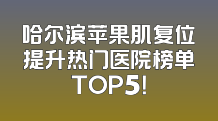 哈尔滨苹果肌复位提升热门医院榜单TOP5！
