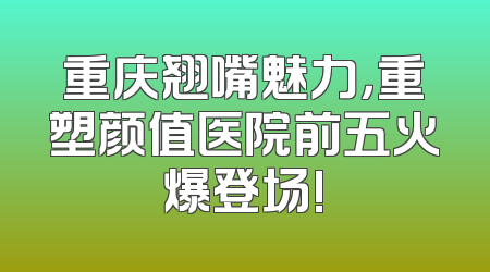 重庆翘嘴魅力，重塑颜值医院前五火爆登场!