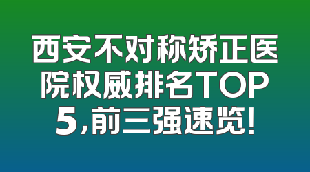 西安不对称矫正医院权威排名TOP5，前三强速览！