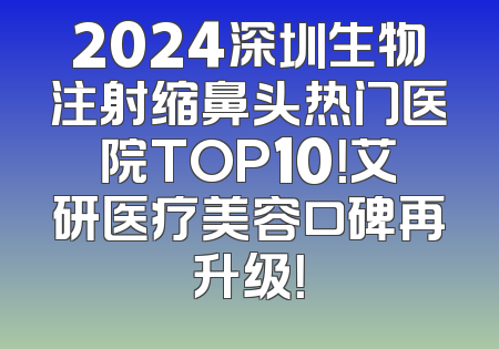 2024深圳生物注射缩鼻头热门医院TOP10！艾研医疗美容口碑再升级！