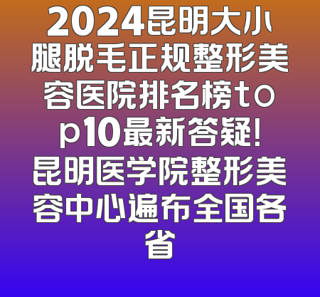 2024昆明大小腿脱毛正规整形美容医院排名榜top10最新答疑！昆明医学院整形美容中心遍布全国各省