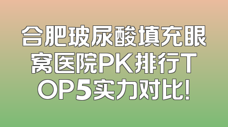 合肥玻尿酸填充眼窝医院PK排行TOP5实力对比！