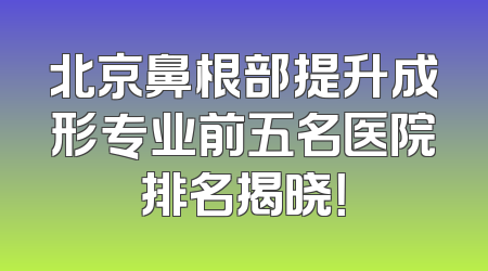 北京鼻根部提升成形专业前五名医院排名揭晓！