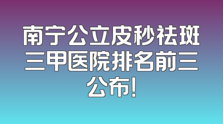 南宁公立皮秒祛斑三甲医院排名前三公布！