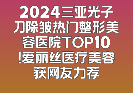2024三亚光子刀除皱热门整形美容医院TOP10！爱丽丝医疗美容获网友力荐