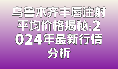 乌鲁木齐丰唇注射平均价格揭秘：2024年最新行情分析