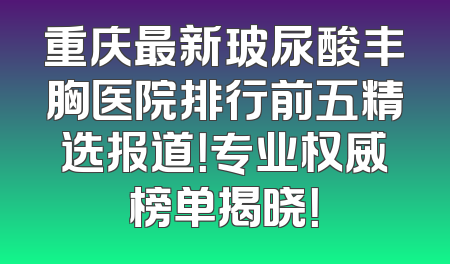 重庆最新玻尿酸丰胸医院排行前五精选报道！专业权威榜单揭晓！