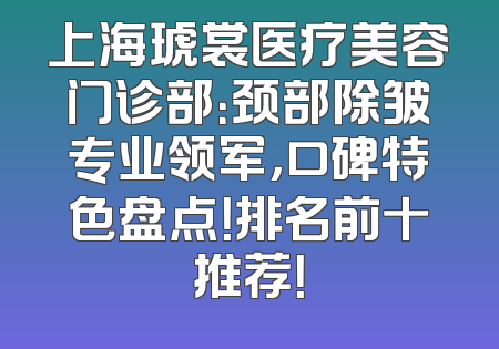 上海琥裳医疗美容门诊部：颈部除皱专业领军，口碑特色盘点！排名前十推荐！