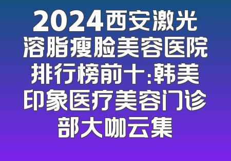 2024西安激光溶脂瘦脸美容医院排行榜前十：韩美印象医疗美容门诊部大咖云集