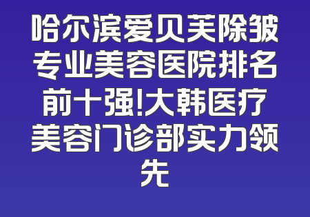 哈尔滨爱贝芙除皱专业美容医院排名前十强！大韩医疗美容门诊部实力领先