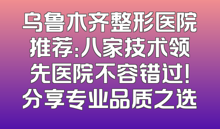 乌鲁木齐整形医院推荐：八家技术领先医院不容错过！分享专业品质之选