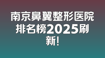 南京鼻翼整形医院排名榜2025刷新！