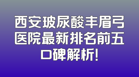 西安玻尿酸丰眉弓医院最新排名前五口碑解析！