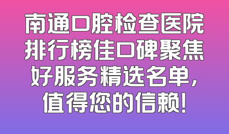 南通口腔检查医院排行榜佳口碑聚焦好服务精选名单，值得您的信赖！