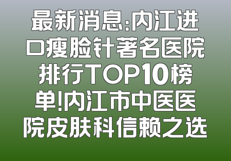 最新消息：内江进口瘦脸针著名医院排行TOP10榜单！内江市中医医院皮肤科信赖之选