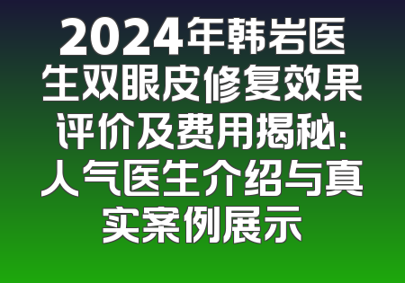 2024年韩岩医生双眼皮修复效果评价及费用揭秘：人气医生介绍与真实案例展示