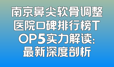 南京鼻尖软骨调整医院口碑排行榜TOP5实力解读：最新深度剖析