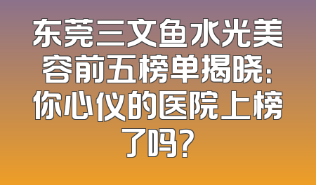 东莞三文鱼水光美容前五榜单揭晓：你心仪的医院上榜了吗？