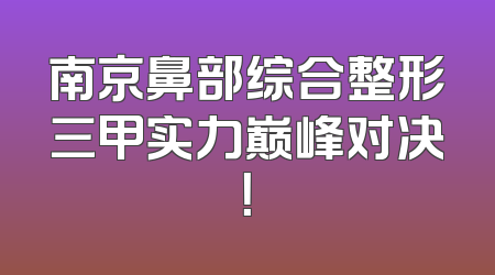 南京鼻部综合整形三甲实力巅峰对决！