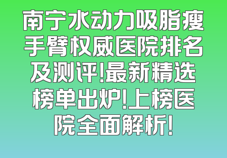 南宁水动力吸脂瘦手臂权威医院排名及测评！最新精选榜单出炉！上榜医院全面解析！