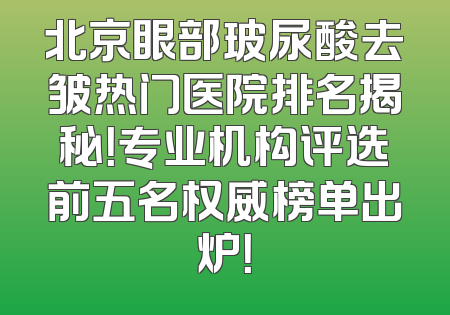 北京眼部玻尿酸去皱热门医院排名揭秘！专业机构评选前五名权威榜单出炉！