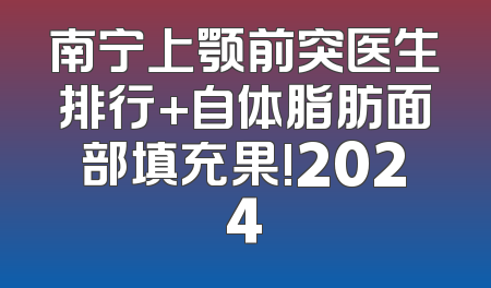 南宁上颚前突医生排行+自体脂肪面部填充果!2024