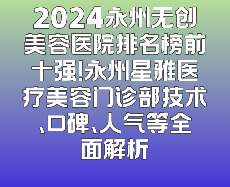 2024永州无创美容医院排名榜前十强！永州星雅医疗美容门诊部技术、口碑、人气等全面解析