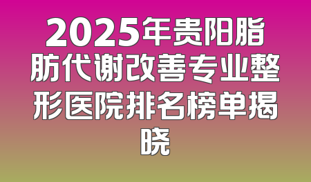 2025年贵阳脂肪代谢改善专业整形医院排名榜单揭晓