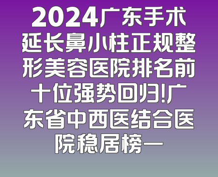 2024广东手术延长鼻小柱正规整形美容医院排名前十位强势回归！广东省中西医结合医院稳居榜一