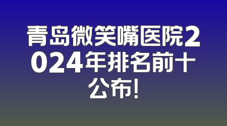 青岛微笑嘴医院2024年排名前十公布！