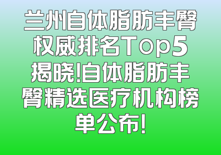 兰州自体脂肪丰臀权威排名Top5揭晓！自体脂肪丰臀精选医疗机构榜单公布！