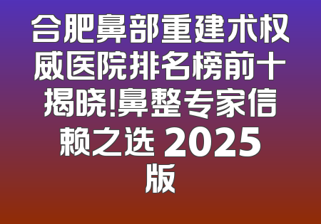 合肥鼻部重建术权威医院排名榜前十揭晓！鼻整专家信赖之选 2025版