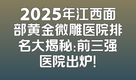 2025年江西面部黄金微雕医院排名大揭秘：前三强医院出炉！