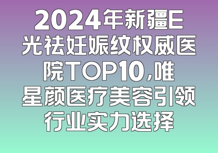 2024年新疆E光祛妊娠纹权威医院TOP10，唯星颜医疗美容引领行业实力选择