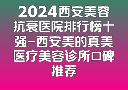 2024西安美容抗衰医院排行榜十强-西安美的真美医疗美容诊所口碑推荐