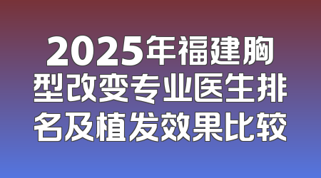 2025年福建胸型改变专业医生排名及植发效果比较