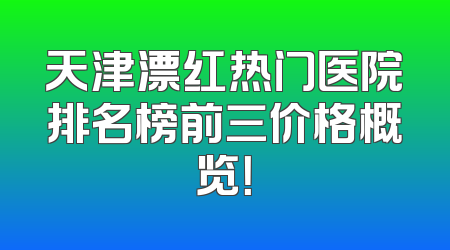 天津漂红热门医院排名榜前三价格概览！
