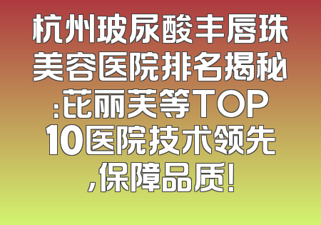 杭州玻尿酸丰唇珠美容医院排名揭秘：芘丽芙等TOP10医院技术领先，保障品质！
