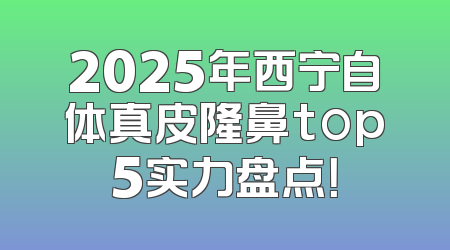 2025年西宁自体真皮隆鼻top5实力盘点！