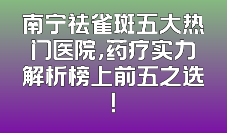 南宁祛雀斑五大热门医院，药疗实力解析榜上前五之选！