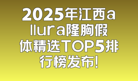 2025年江西allura隆胸假体精选TOP5排行榜发布！