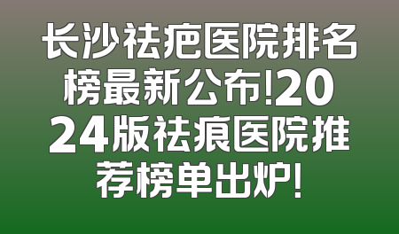 长沙祛疤医院排名榜最新公布！2024版祛痕医院推荐榜单出炉！