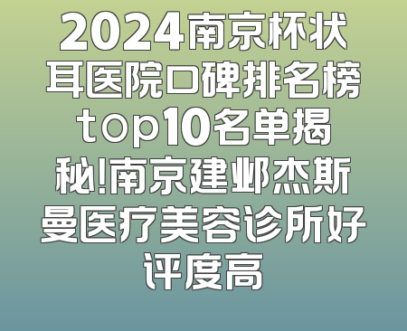 2024南京杯状耳医院口碑排名榜top10名单揭秘！南京建邺杰斯曼医疗美容诊所好评度高