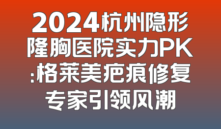 2024杭州隐形隆胸医院实力PK：格莱美疤痕修复专家引领风潮