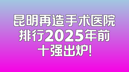 昆明再造手术医院排行2025年前十强出炉！