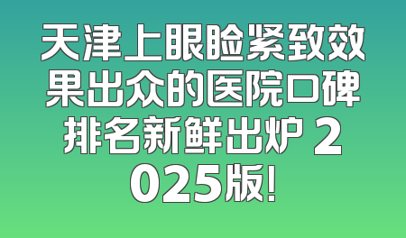 天津上眼睑紧致效果出众的医院口碑排名新鲜出炉 2025版！